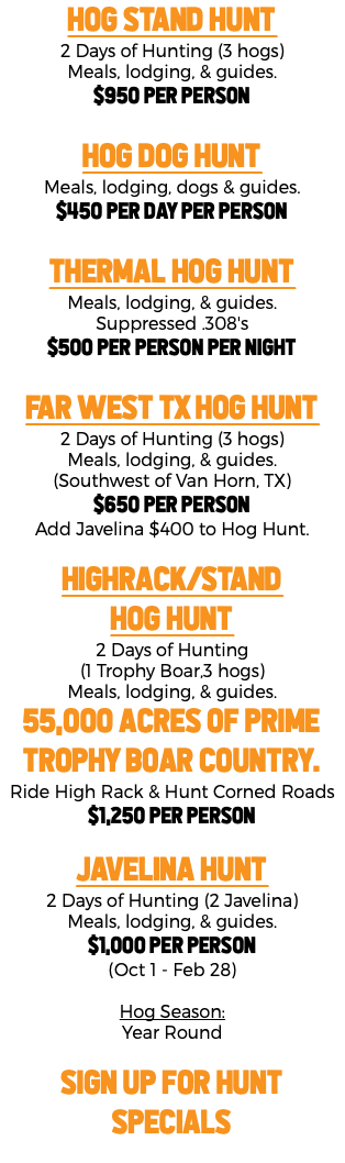 Hog Stand Hunt 2 Days of Hunting (3 hogs) Meals, lodging, & guides. $950 per person Hog Dog Hunt Meals, lodging, dogs & guides. $450 per day per person THERMAL Hog Hunt Meals, lodging, & guides. Suppressed .308's $500 per person per night FAR WEST TX Hog Hunt 2 Days of Hunting (3 hogs) Meals, lodging, & guides. (Southwest of Van Horn, TX) $650 per person Add Javelina $400 to Hog Hunt. HIGHRACK/STAND Hog Hunt 2 Days of Hunting (1 Trophy Boar,3 hogs) Meals, lodging, & guides. 55,000 Acres of Prime Trophy Boar Country. Ride High Rack & Hunt Corned Roads $1,250 Per Person JAVELINA Hunt 2 Days of Hunting (2 Javelina) Meals, lodging, & guides. $1,000 per person (Oct 1 - Feb 28) Hog Season: Year Round SIGN UP FOR HUNT SPECIALS 